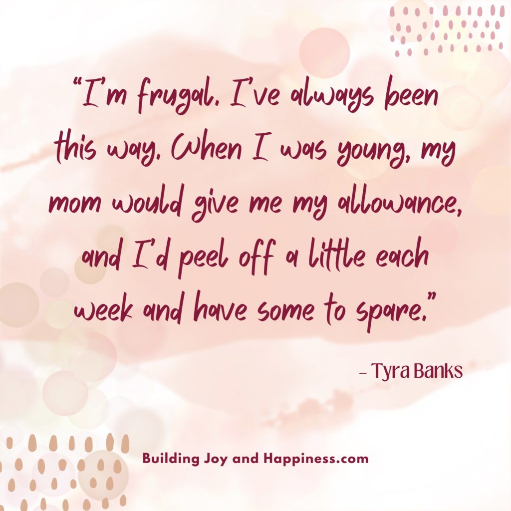 “I’m frugal. I’ve always been this way. When I was young, my mom would give me my allowance, and I’d peel off a little each week and have some to spare.” – Tyra Banks