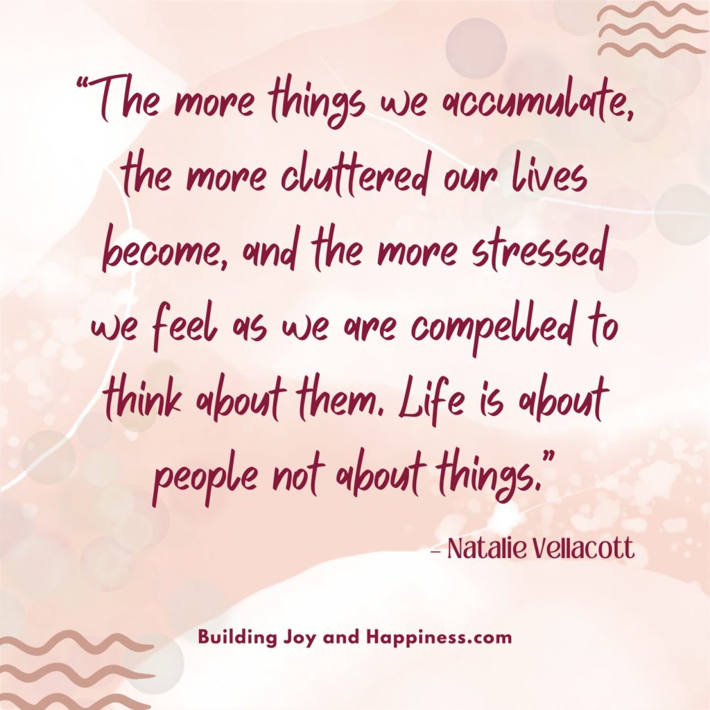 “The more things we accumulate, the more cluttered our lives become, and the more stressed we feel as we are compelled to think about them. Life is about people not about things.” – Natalie Vellacott