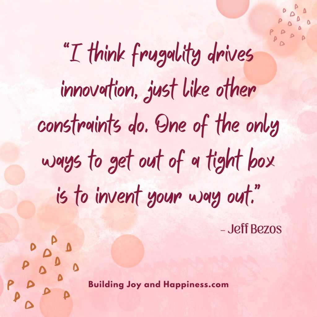 “I think frugality drives innovation, just like other constraints do. One of the only ways to get out of a tight box is to invent your way out.” – Jeff Bezos